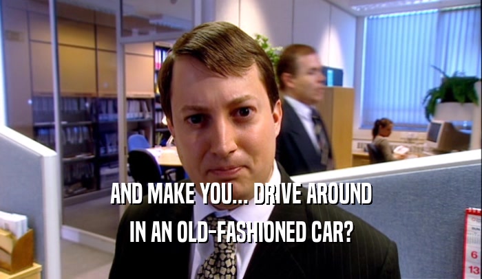 AND MAKE YOU... DRIVE AROUND IN AN OLD-FASHIONED CAR? 