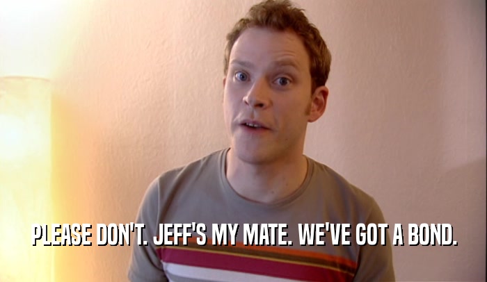 PLEASE DON'T. JEFF'S MY MATE. WE'VE GOT A BOND.  