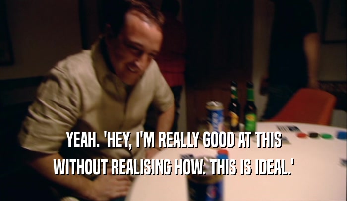 YEAH. 'HEY, I'M REALLY GOOD AT THIS WITHOUT REALISING HOW. THIS IS IDEAL.' 