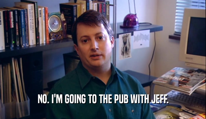 NO. I'M GOING TO THE PUB WITH JEFF.  