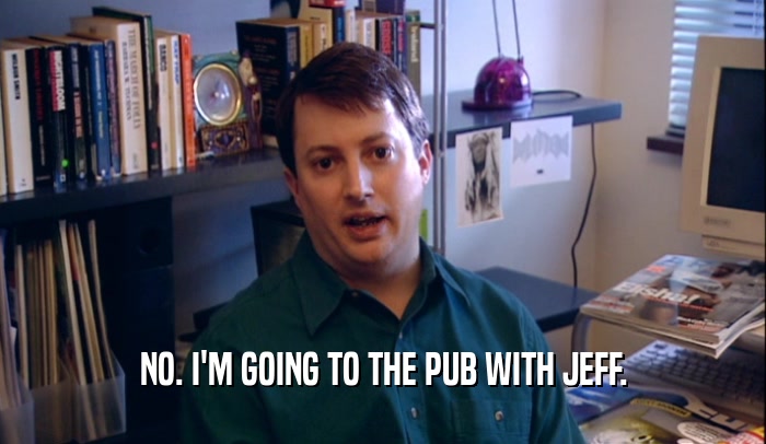 NO. I'M GOING TO THE PUB WITH JEFF.  