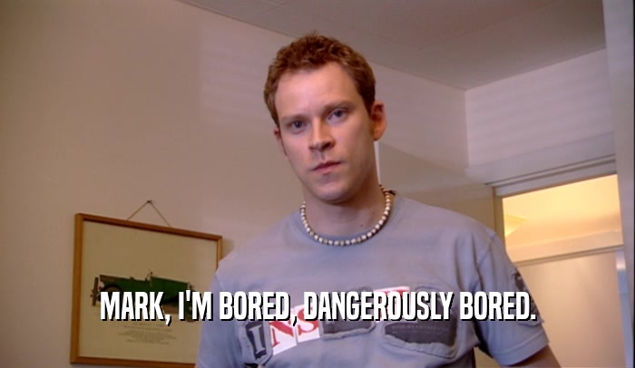 MARK, I'M BORED, DANGEROUSLY BORED.  