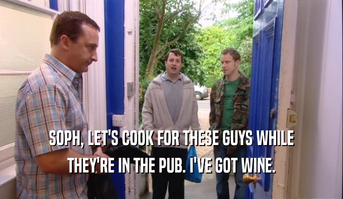 SOPH, LET'S COOK FOR THESE GUYS WHILE
 THEY'RE IN THE PUB. I'VE GOT WINE.
 