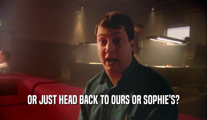 OR JUST HEAD BACK TO OURS OR SOPHIE'S?  