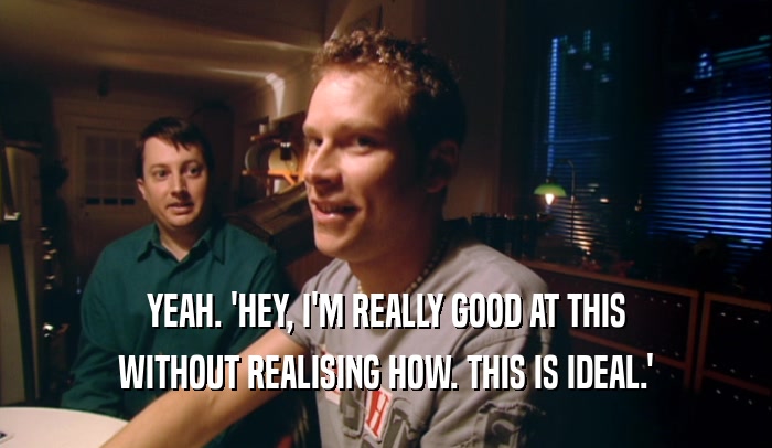YEAH. 'HEY, I'M REALLY GOOD AT THIS WITHOUT REALISING HOW. THIS IS IDEAL.' 