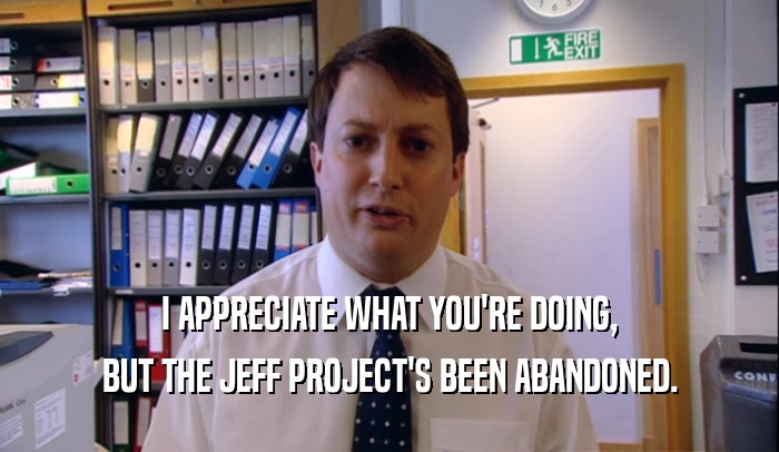I APPRECIATE WHAT YOU'RE DOING, BUT THE JEFF PROJECT'S BEEN ABANDONED. 