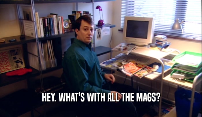 HEY. WHAT'S WITH ALL THE MAGS?  
