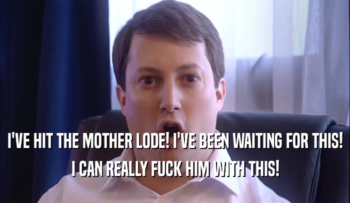 I'VE HIT THE MOTHER LODE! I'VE BEEN WAITING FOR THIS! I CAN REALLY FUCK HIM WITH THIS! 