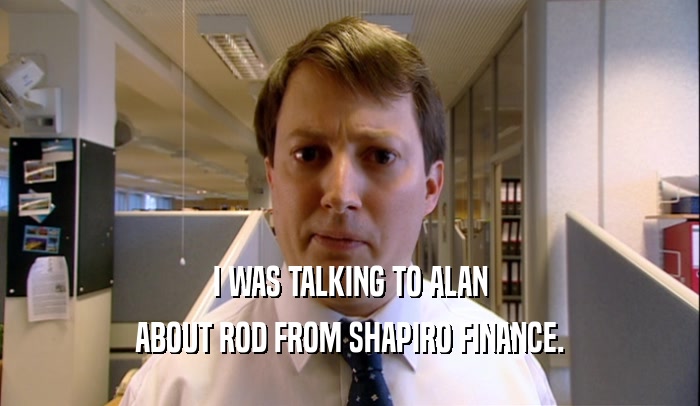 I WAS TALKING TO ALAN
 ABOUT ROD FROM SHAPIRO FINANCE.
 