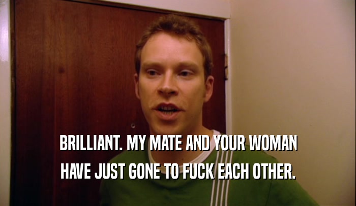 BRILLIANT. MY MATE AND YOUR WOMAN HAVE JUST GONE TO FUCK EACH OTHER. 