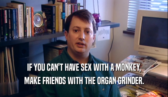 IF YOU CAN'T HAVE SEX WITH A MONKEY, MAKE FRIENDS WITH THE ORGAN GRINDER. 