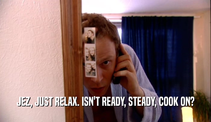 JEZ, JUST RELAX. ISN'T READY, STEADY, COOK ON?  
