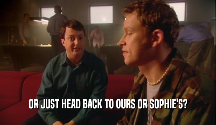 OR JUST HEAD BACK TO OURS OR SOPHIE'S?  