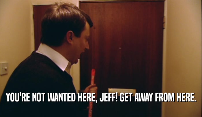 YOU'RE NOT WANTED HERE, JEFF! GET AWAY FROM HERE.  