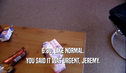 6.30, LIKE NORMAL. YOU SAID IT WAS URGENT, JEREMY. 