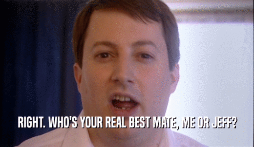 RIGHT. WHO'S YOUR REAL BEST MATE, ME OR JEFF?  