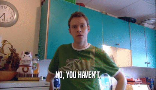 NO, YOU HAVEN'T.  