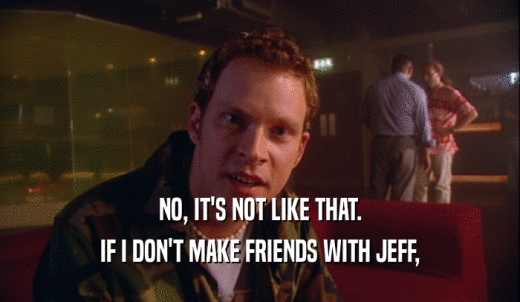 NO, IT'S NOT LIKE THAT. IF I DON'T MAKE FRIENDS WITH JEFF, 