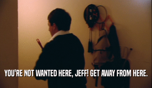 YOU'RE NOT WANTED HERE, JEFF! GET AWAY FROM HERE.  