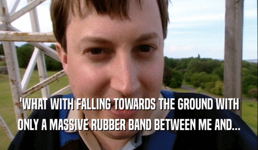 'WHAT WITH FALLING TOWARDS THE GROUND WITH ONLY A MASSIVE RUBBER BAND BETWEEN ME AND... 