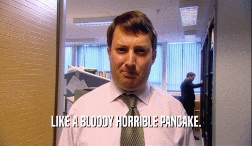 LIKE A BLOODY HORRIBLE PANCAKE.  