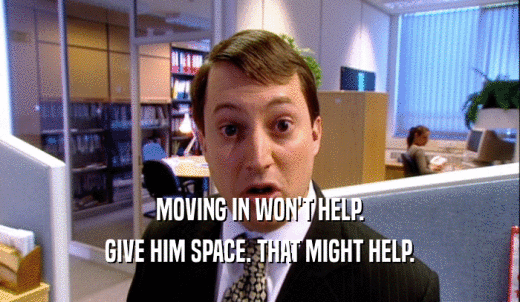 MOVING IN WON'T HELP. GIVE HIM SPACE. THAT MIGHT HELP. 