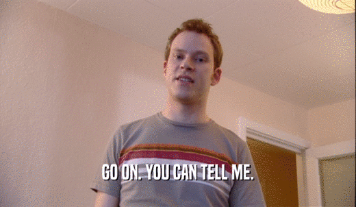 GO ON. YOU CAN TELL ME.  