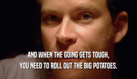 AND WHEN THE GOING GETS TOUGH, YOU NEED TO ROLL OUT THE BIG POTATOES. 
