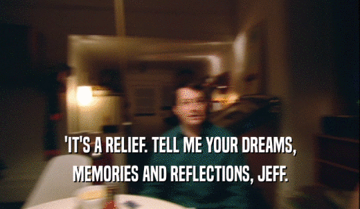 'IT'S A RELIEF. TELL ME YOUR DREAMS, MEMORIES AND REFLECTIONS, JEFF. 