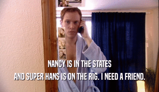 NANCY IS IN THE STATES AND SUPER HANS IS ON THE RIG. I NEED A FRIEND. 