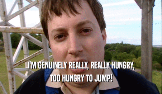 I'M GENUINELY REALLY, REALLY HUNGRY, TOO HUNGRY TO JUMP! 