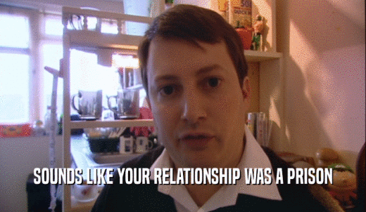 SOUNDS LIKE YOUR RELATIONSHIP WAS A PRISON  