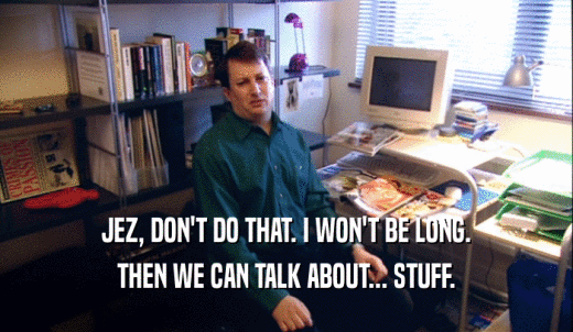 JEZ, DON'T DO THAT. I WON'T BE LONG. THEN WE CAN TALK ABOUT... STUFF. 