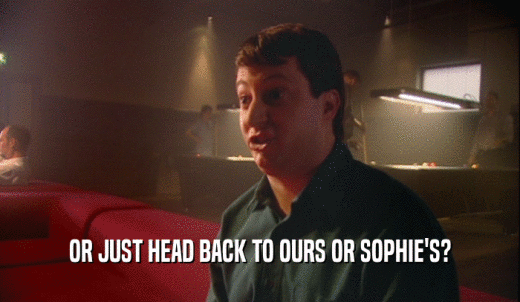 OR JUST HEAD BACK TO OURS OR SOPHIE'S?  