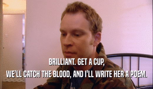 BRILLIANT. GET A CUP, WE'LL CATCH THE BLOOD, AND I'LL WRITE HER A POEM. 