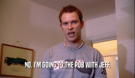NO. I'M GOING TO THE PUB WITH JEFF.  