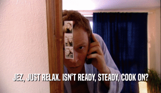 JEZ, JUST RELAX. ISN'T READY, STEADY, COOK ON?  
