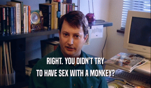 RIGHT. YOU DIDN'T TRY TO HAVE SEX WITH A MONKEY? 