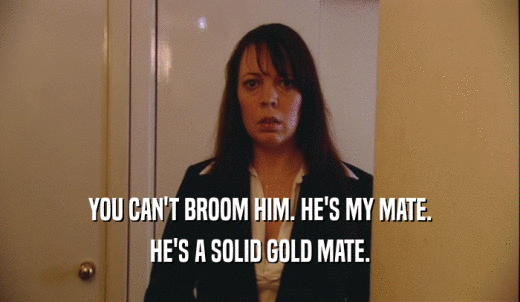 YOU CAN'T BROOM HIM. HE'S MY MATE. HE'S A SOLID GOLD MATE. 