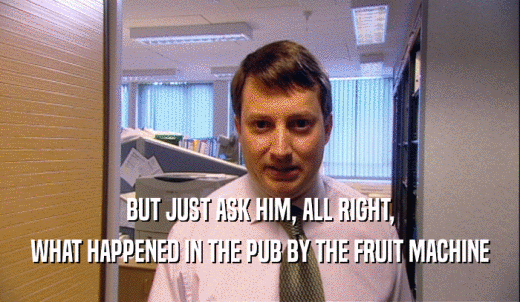 BUT JUST ASK HIM, ALL RIGHT, WHAT HAPPENED IN THE PUB BY THE FRUIT MACHINE 