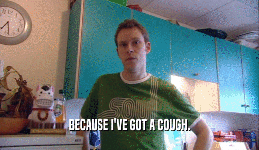 BECAUSE I'VE GOT A COUGH.  