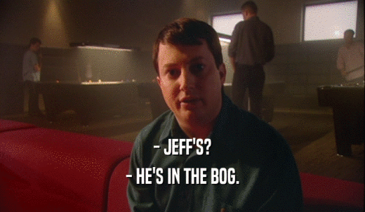 - JEFF'S? - HE'S IN THE BOG. 