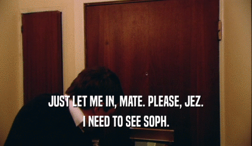 JUST LET ME IN, MATE. PLEASE, JEZ. I NEED TO SEE SOPH. 