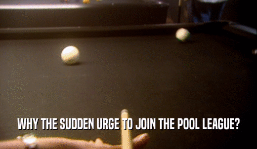 WHY THE SUDDEN URGE TO JOIN THE POOL LEAGUE?  