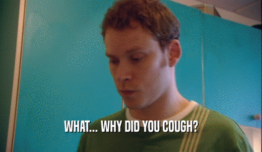 WHAT... WHY DID YOU COUGH?  