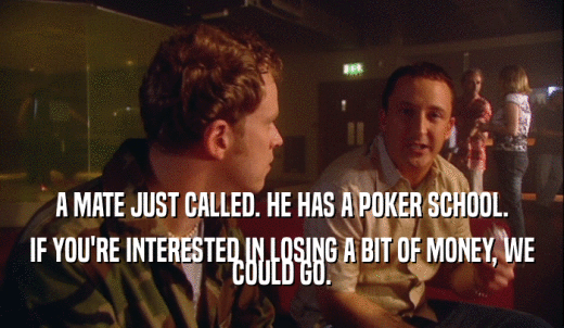 A MATE JUST CALLED. HE HAS A POKER SCHOOL. IF YOU'RE INTERESTED IN LOSING A BIT OF MONEY, WE COULD GO. 