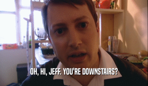 OH, HI, JEFF. YOU'RE DOWNSTAIRS?  