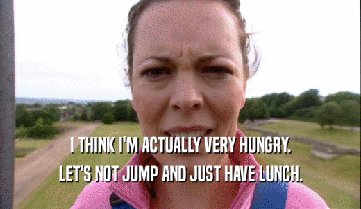 I THINK I'M ACTUALLY VERY HUNGRY. LET'S NOT JUMP AND JUST HAVE LUNCH. 