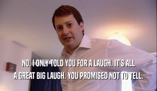 NO. I ONLY TOLD YOU FOR A LAUGH. IT'S ALL A GREAT BIG LAUGH. YOU PROMISED NOT TO TELL. 