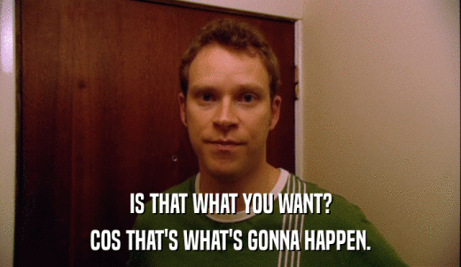 IS THAT WHAT YOU WANT? COS THAT'S WHAT'S GONNA HAPPEN. 